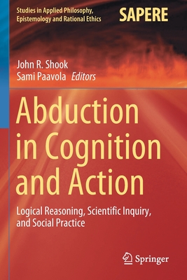 Abduction in Cognition and Action: Logical Reasoning, Scientific Inquiry, and Social Practice - Shook, John R. (Editor), and Paavola, Sami (Editor)