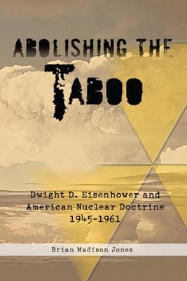 Abolishing the Taboo: Dwight D. Eisenhower and American Nuclear Doctrine, 1945-1961 - Jones, Brian Madison