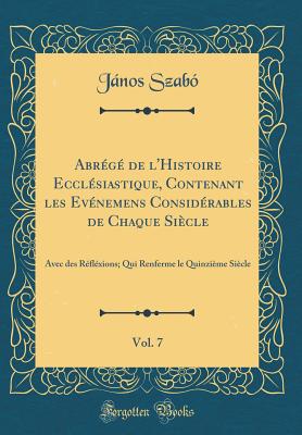 Abrg de l'Histoire Ecclsiastique, Contenant les Evnemens Considrables de Chaque Sicle, Vol. 7: Avec des Rflxions; Qui Renferme le Quinzime Sicle (Classic Reprint) - Szab, Jnos