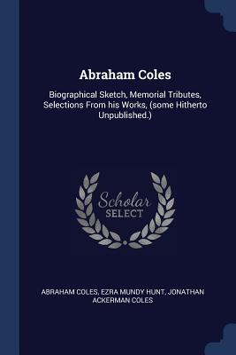 Abraham Coles: Biographical Sketch, Memorial Tributes, Selections From his Works, (some Hitherto Unpublished.) - Coles, Abraham, and Hunt, Ezra Mundy, and Coles, Jonathan Ackerman