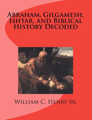 Abraham, Gilgamesh, Ishtar, and Biblical History Decoded - Henry, William C, Sr.