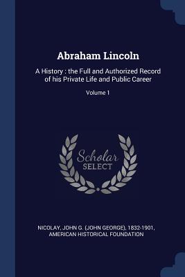 Abraham Lincoln: A History: the Full and Authorized Record of his Private Life and Public Career; Volume 1 - Nicolay, John G (John George) 1832-190 (Creator), and Foundation, American Historical