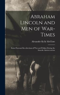 Abraham Lincoln and Men of War-Times: Some Personal Recollections of War and Politics During the Lincoln Administration - McClure, Alexander Kelly