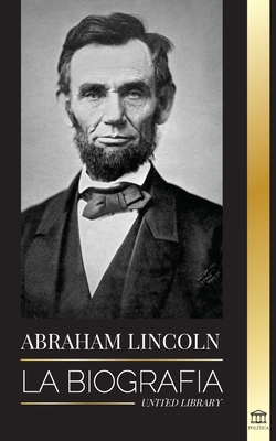 Abraham Lincoln: La biografa - La vida del genio poltico Abe, sus aos como presidente y la guerra americana por la libertad - Library, United