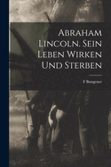 Abraham Lincoln. Sein Leben Wirken Und Sterben