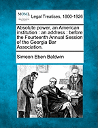 Absolute Power, an American Institution: An Address: Before the Fourteenth Annual Session of the Georgia Bar Association. - Baldwin, Simeon Eben