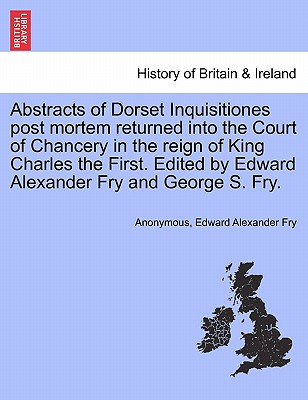 Abstracts of Dorset Inquisitiones Post Mortem Returned Into the Court of Chancery in the Reign of King Charles the First. Edited by Edward Alexander Fry and George S. Fry. - Anonymous, and Fry, Edward Alexander