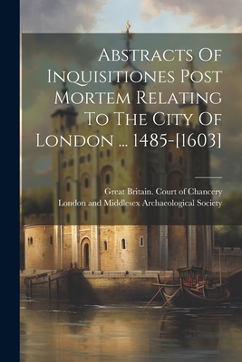 Abstracts Of Inquisitiones Post Mortem Relating To The City Of London ... 1485-[1603] - Great Britain Court of Chancery (Creator), and London and Middlesex Archaeological S (Creator)