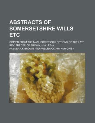 Abstracts of Somersetshire Wills Etc; Copied from the Manuscript Collections of the Late REV. Frederick Brown, M.A., F.S.A. - Brown, Frederick, Professor