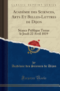 Acad?mie Des Sciences, Arts Et Belles-Lettres de Dijon: S?ance Publique Tenue Le Jeudi 22 Avril 1819 (Classic Reprint)