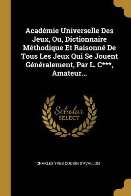 Academie Universelle Des Jeux, Ou, Dictionnaire Methodique Et Raisonne de Tous Les Jeux Qui Se Jouent Generalement, Par L. C***, Amateur... - Charles Yves Cousin d'Avallon (Creator)