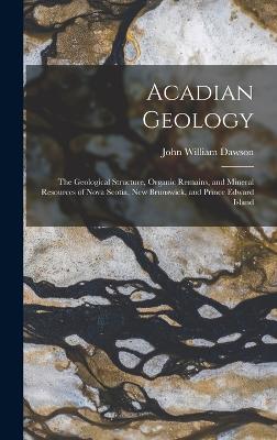 Acadian Geology: The Geological Structure, Organic Remains, and Mineral Resources of Nova Scotia, New Brunswick, and Prince Edward Island - Dawson, John William