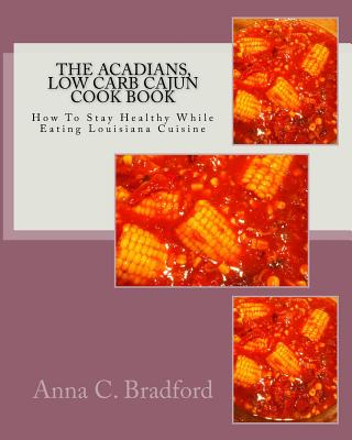 Acadians, Low Carb Cajun Cook Book: How To Stay Healthy While Eating Louisiana Cuisine - Bradford, Anna C