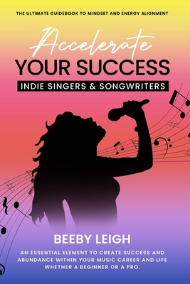 Accelerate Your Success Indie Singers and Songwriters: The Ultimate Guidebook to Mindset and Energy Alignment - Leigh, Beeby