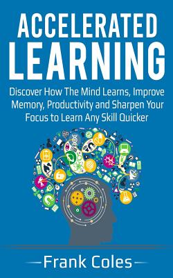 Accelerated Learning: Discover How The Mind Learns, Improve Memory, Productivity and Sharpen Your Focus to Learn Any Skill Quicker - Coles, Frank