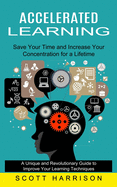 Accelerated Learning: Save Your Time and Increase Your Concentration for a Lifetime (A Unique and Revolutionary Guide to Improve Your Learning Techniques)
