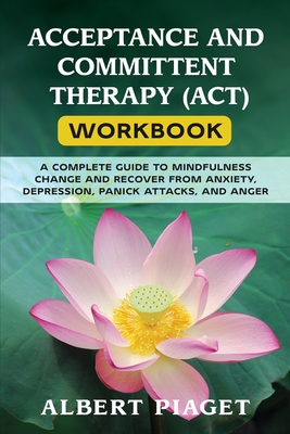 Acceptance and Committent Therapy (Act) Workbook: A Complete Guide to Mindfulness Change and Recover from Anxiety, Depression, Panick Attacks, and Anger - Piaget, Albert