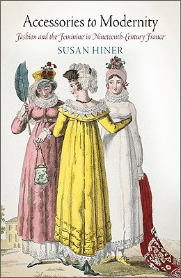 Accessories to Modernity: Fashion and the Feminine in Nineteenth-Century France - Hiner, Susan