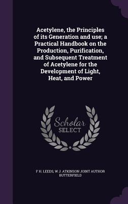 Acetylene, the Principles of its Generation and use; a Practical Handbook on the Production, Purification, and Subsequent Treatment of Acetylene for the Development of Light, Heat, and Power - Leeds, F H, and Butterfield, W J Atkinson Joint Author