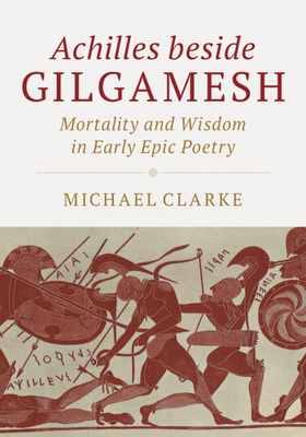 Achilles beside Gilgamesh: Mortality and Wisdom in Early Epic Poetry - Clarke, Michael