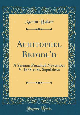 Achitophel Befool'd: A Sermon Preached November V. 1678 at St. Sepulchres (Classic Reprint) - Baker, Aaron