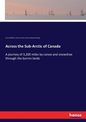 Across the Sub-Arctic of Canada: A journey of 3,200 miles by canoe and snowshoe through the barren lands - Tyrrell, James Williams, and Heming, Arthur Henry Howard