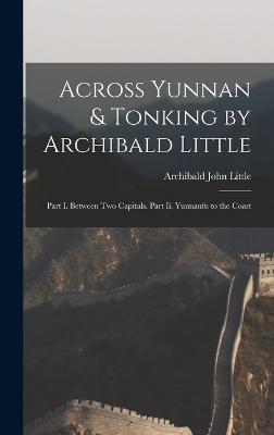 Across Yunnan & Tonking by Archibald Little: Part I. Between Two Capitals. Part Ii. Yunnanfu to the Coast - Little, Archibald John