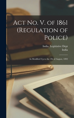 Act No. V. of 1861 (Regulation of Police): As Modified Up to the 1St of August, 1892 - India (Creator), and India Legislative Dept (Creator)