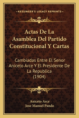 Actas De La Asamblea Del Partido Constitucional Y Cartas: Cambiadas Entre El Senor Aniceto Arce Y El Presidente De La Republica (1904) - Arce, Aniceto, and Pando, Jose Manuel