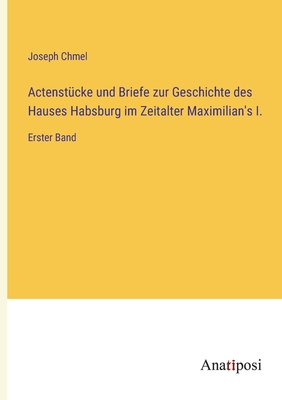 Actenstcke und Briefe zur Geschichte des Hauses Habsburg im Zeitalter Maximilian's I.: Erster Band - Chmel, Joseph