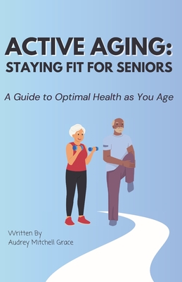 Active Aging - Staying Fit for Seniors: A Guide to staying Fit and Healthy as you age - Mitchell-Grace, Audrey