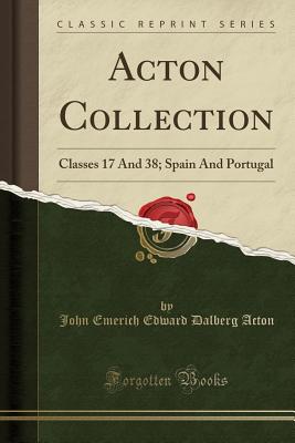 Acton Collection: Classes 17 and 38; Spain and Portugal (Classic Reprint) - Acton, John Emerich Edward Dalberg