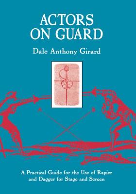 Actors on Guard: A Practical Guide for the Use of the Rapier and Dagger for Stage and Screen - Girard, Dale Anthony