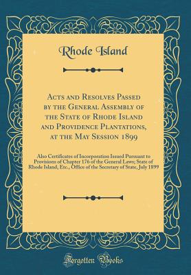 Acts and Resolves Passed by the General Assembly of the State of Rhode Island and Providence Plantations, at the May Session 1899: Also Certificates of Incorporation Issued Pursuant to Provisions of Chapter 176 of the General Laws; State of Rhode Island, - Island, Rhode