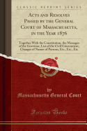 Acts and Resolves Passed by the General Court of Massachusetts, in the Year 1876: Together with the Constitution, the Messages of the Governor, List of the Civil Government, Changes of Names of Persons, Etc., Etc., Etc (Classic Reprint)