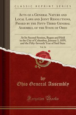 Acts of a General Nature and Local Laws and Joint Resolutions, Passed by the Fifty-Third General Assembly, of the State of Ohio, Vol. 56: At Its Second Session, Begun and Held in the City of Columbus, January 3, 1859, and the Fifty-Seventh Year of Said St - Assembly, Ohio General