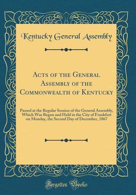 Acts of the General Assembly of the Commonwealth of Kentucky: Passed at the Regular Session of the General Assembly, Which Was Begun and Held in the City of Frankfort on Monday, the Second Day of December, 1867 (Classic Reprint) - Kentucky General Assembly