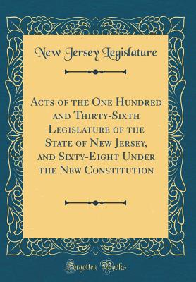 Acts of the One Hundred and Thirty-Sixth Legislature of the State of New Jersey, and Sixty-Eight Under the New Constitution (Classic Reprint) - Legislature, New Jersey