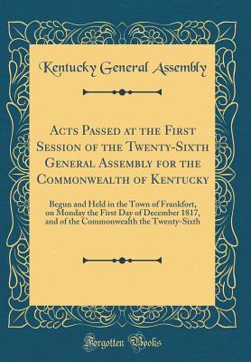 Acts Passed at the First Session of the Twenty-Sixth General Assembly for the Commonwealth of Kentucky: Begun and Held in the Town of Frankfort, on Monday the First Day of December 1817, and of the Commonwealth the Twenty-Sixth (Classic Reprint) - Kentucky General Assembly