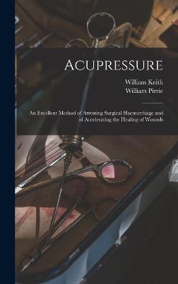 Acupressure: An Excellent Method of Arresting Surgical Haemorrhage and of Accelerating the Healing of Wounds - Keith, William, and Pirrie, William
