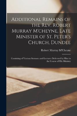 Additional Remains of the Rev. Robert Murray M'cheyne, Late Minister of St. Peter's Church, Dundee: Consisting of Various Sermons and Lectures Delivered by Him in the Course of His Ministry - M'Cheyne, Robert Murray