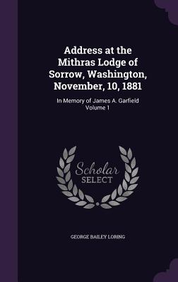 Address at the Mithras Lodge of Sorrow, Washington, November, 10, 1881: In Memory of James A. Garfield Volume 1 - Loring, George Bailey