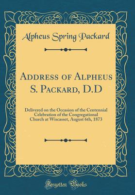 Address of Alpheus S. Packard, D.D: Delivered on the Occasion of the Centennial Celebration of the Congregational Church at Wiscasset, August 6th, 1873 (Classic Reprint) - Packard, Alpheus Spring