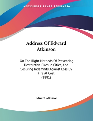 Address of Edward Atkinson: On the Right Methods of Preventing Destructive Fires in Cities, and Securing Indemnity Against Loss by Fire at Cost (1881) - Atkinson, Edward