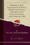 Address of Hon. Alexander H. Stephens, Before the General Assembly of the State of Georgia, 22nd. February, 1866 (Classic Reprint)