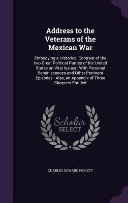 Address to the Veterans of the Mexican War: Embodying a Historical Contrast of the two Great Political Parties of the United States on Vital Issues: With Personal Reminiscences and Other Pertinent Episodes: Also, an Appendix of Three Chapters Entitled - Pickett, Charles Edward