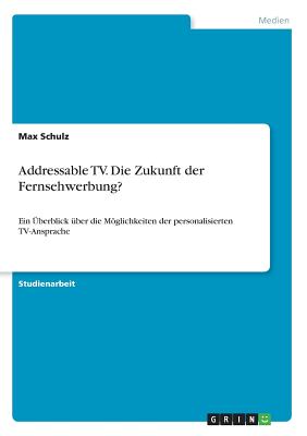 Addressable TV. Die Zukunft der Fernsehwerbung?: Ein ?berblick ?ber die Mglichkeiten der personalisierten TV-Ansprache - Schulz, Max