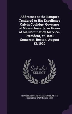 Addresses at the Banquet Tendered to His Excellency Calvin Coolidge, Governor of Massachusetts, in Honor of his Nomination for Vice-President, at Hotel Somerset, Boston, August 12, 1920 - Republican Club of Massachusetts (Creator), and Coolidge, Calvin