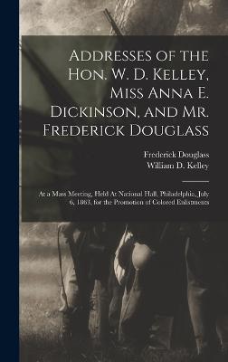 Addresses of the Hon. W. D. Kelley, Miss Anna E. Dickinson, and Mr. Frederick Douglass: At a Mass Meeting, Held At National Hall, Philadelphia, July 6, 1863, for the Promotion of Colored Enlistments - Kelley, William D (William Darrah) (Creator), and Douglass, Frederick