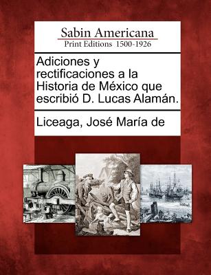 Adiciones y rectificaciones a la Historia de M?xico que escribi? D. Lucas Alamn. - Liceaga, Jose Maria De (Creator)